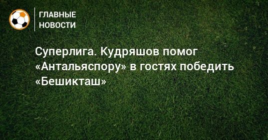 Мировая пресса: Суперлига. Кудряшов помог «Антальяспору» в гостях победить «Бешикташ»