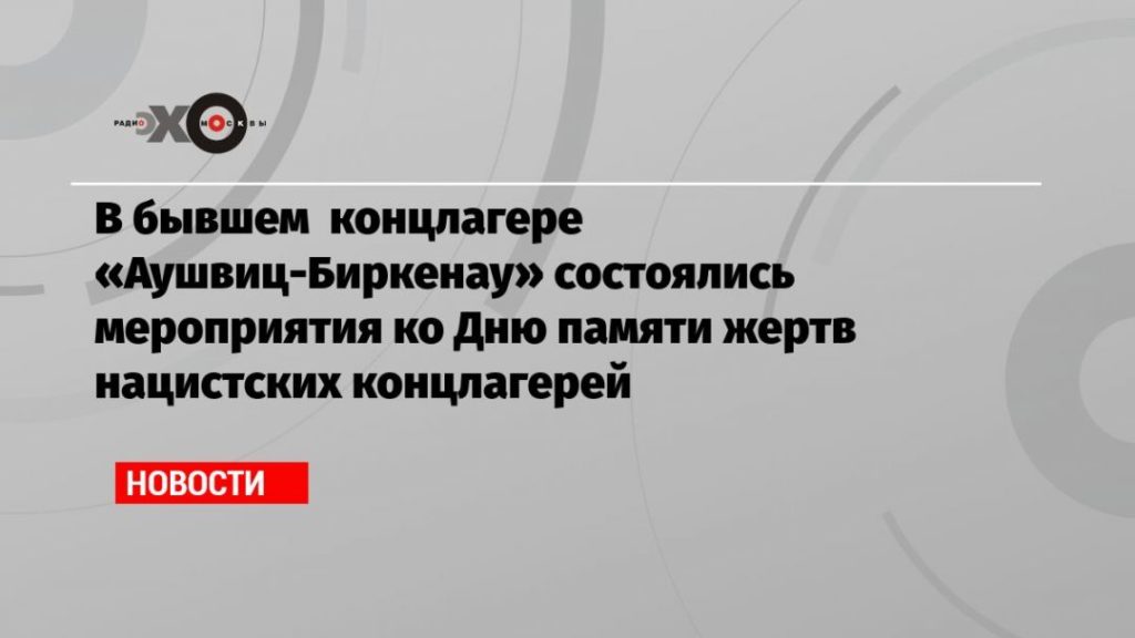 Мировая пресса: В бывшем концлагере «Аушвиц-Биркенау» состоялись мероприятия ко Дню памяти жертв нацистских концлагерей